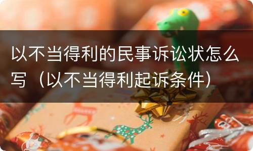 以不当得利的民事诉讼状怎么写（以不当得利起诉条件）