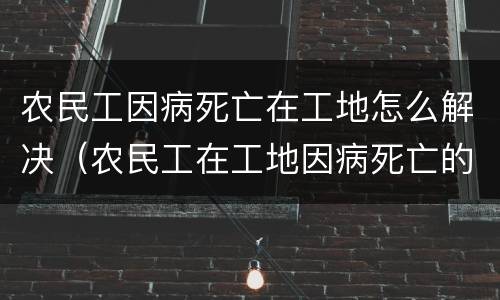 农民工因病死亡在工地怎么解决（农民工在工地因病死亡的责任承担）