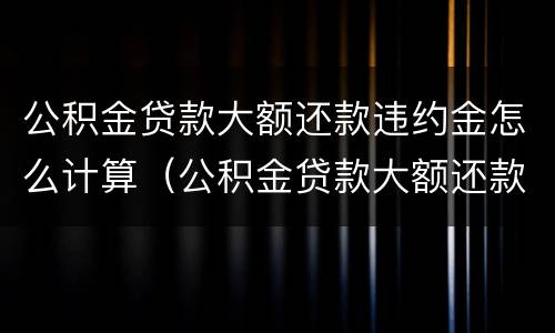 公积金贷款大额还款违约金怎么计算（公积金贷款大额还款违约金怎么计算的）