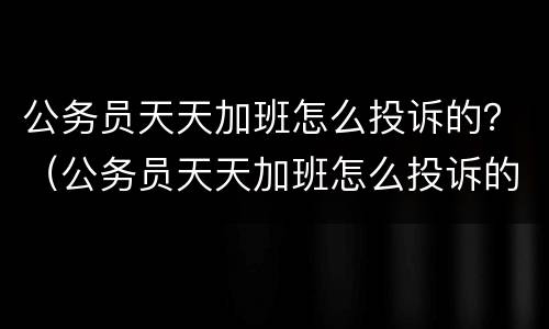 公务员天天加班怎么投诉的？（公务员天天加班怎么投诉的呢）