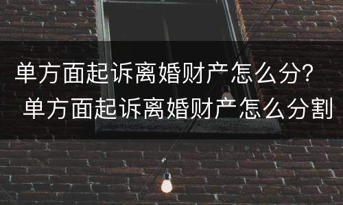 单方面起诉离婚财产怎么分？ 单方面起诉离婚财产怎么分割