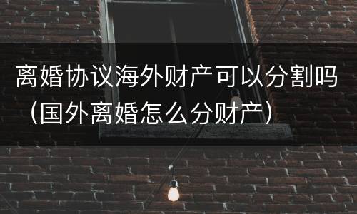 离婚协议海外财产可以分割吗（国外离婚怎么分财产）