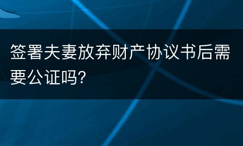 签署夫妻放弃财产协议书后需要公证吗？