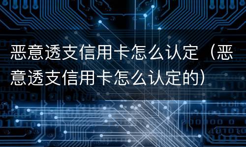 恶意透支信用卡怎么认定（恶意透支信用卡怎么认定的）