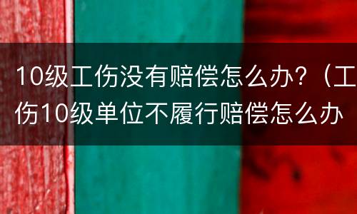 10级工伤没有赔偿怎么办?（工伤10级单位不履行赔偿怎么办）