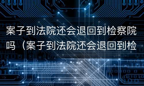 案子到法院还会退回到检察院吗（案子到法院还会退回到检察院吗怎么办）