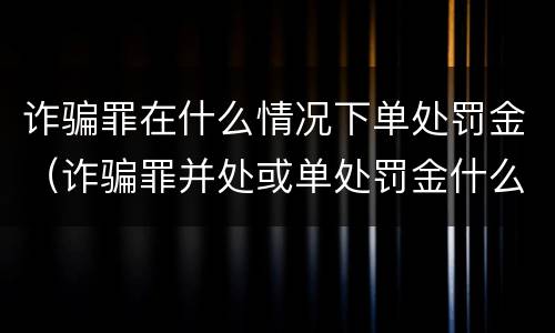 诈骗罪在什么情况下单处罚金（诈骗罪并处或单处罚金什么意思）