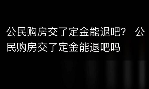 公民购房交了定金能退吧？ 公民购房交了定金能退吧吗