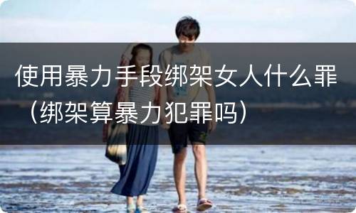 使用暴力手段绑架女人什么罪（绑架算暴力犯罪吗）