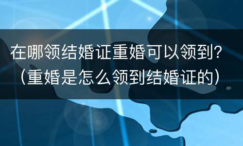在哪领结婚证重婚可以领到？（重婚是怎么领到结婚证的）