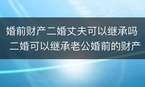 婚前财产二婚丈夫可以继承吗 二婚可以继承老公婚前的财产吗