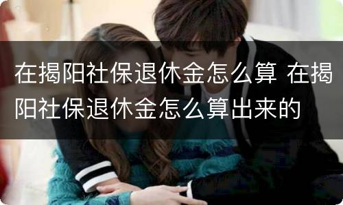 在揭阳社保退休金怎么算 在揭阳社保退休金怎么算出来的