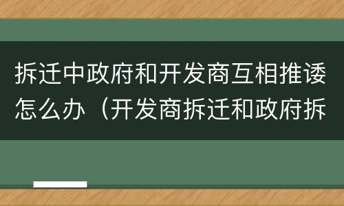 拆迁中政府和开发商互相推诿怎么办（开发商拆迁和政府拆迁哪个好）