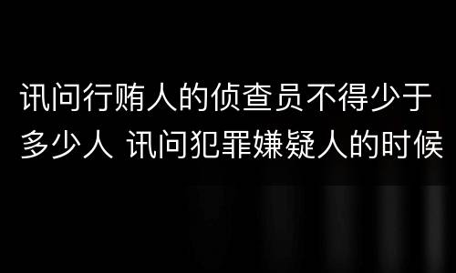 讯问行贿人的侦查员不得少于多少人 讯问犯罪嫌疑人的时候侦查员不得少于几人