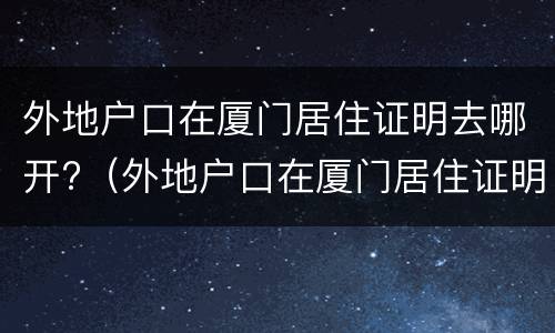 外地户口在厦门居住证明去哪开?（外地户口在厦门居住证明去哪开呢）