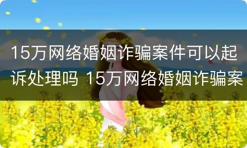 15万网络婚姻诈骗案件可以起诉处理吗 15万网络婚姻诈骗案件可以起诉处理吗多少钱