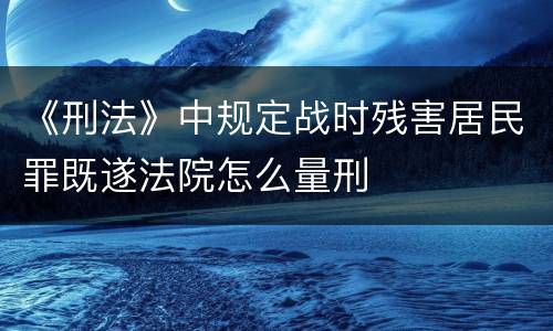 《刑法》中规定战时残害居民罪既遂法院怎么量刑