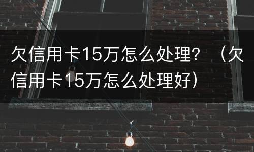 欠信用卡15万怎么处理？（欠信用卡15万怎么处理好）