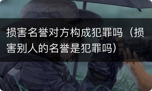 损害名誉对方构成犯罪吗（损害别人的名誉是犯罪吗）