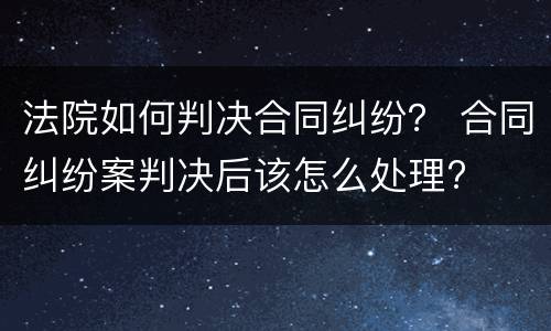 法院如何判决合同纠纷？ 合同纠纷案判决后该怎么处理?