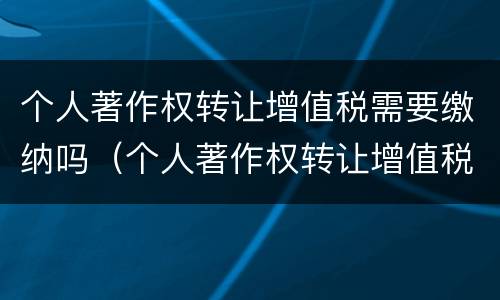 个人著作权转让增值税需要缴纳吗（个人著作权转让增值税需要缴纳吗知乎）