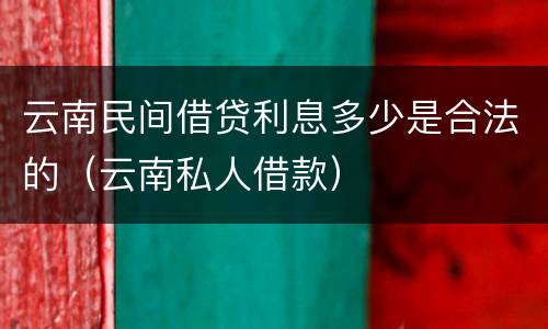 云南民间借贷利息多少是合法的（云南私人借款）