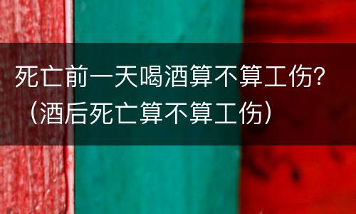 死亡前一天喝酒算不算工伤？（酒后死亡算不算工伤）