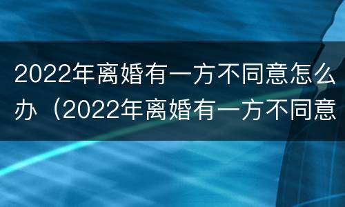2022年离婚有一方不同意怎么办（2022年离婚有一方不同意怎么办理）