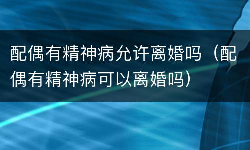 配偶有精神病允许离婚吗（配偶有精神病可以离婚吗）