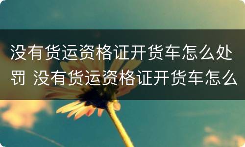 没有货运资格证开货车怎么处罚 没有货运资格证开货车怎么处罚的