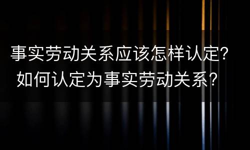 事实劳动关系应该怎样认定？ 如何认定为事实劳动关系?