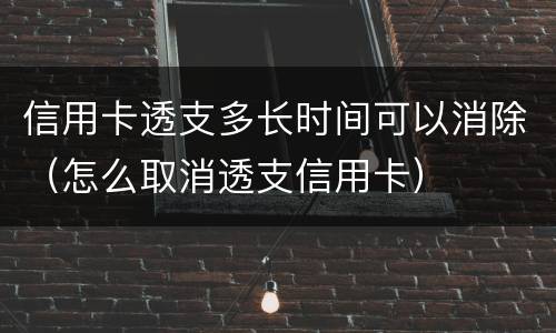 信用卡透支多长时间可以消除（怎么取消透支信用卡）