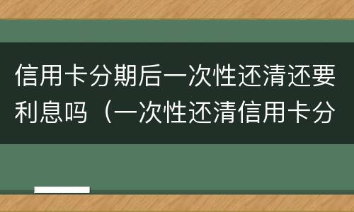 信用卡分期后一次性还清还要利息吗（一次性还清信用卡分期怎么不还利息）