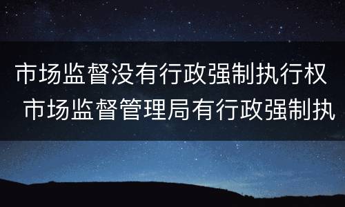 市场监督没有行政强制执行权 市场监督管理局有行政强制执行权吗
