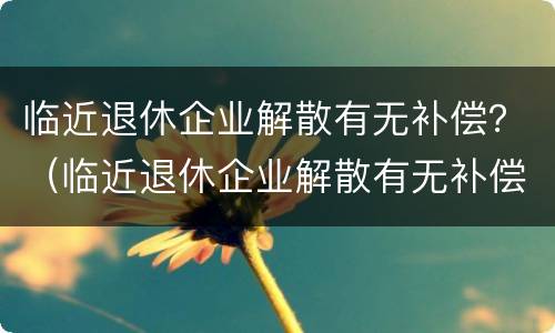 临近退休企业解散有无补偿？（临近退休企业解散有无补偿标准）