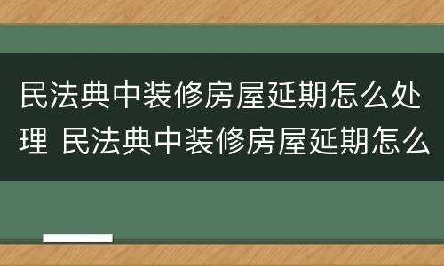 民法典中装修房屋延期怎么处理 民法典中装修房屋延期怎么处理的