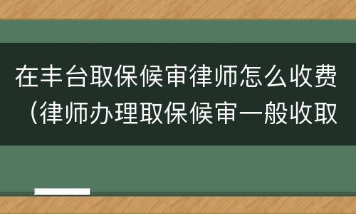 在丰台取保候审律师怎么收费（律师办理取保候审一般收取多少费用）