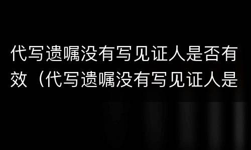 代写遗嘱没有写见证人是否有效（代写遗嘱没有写见证人是否有效怎么办）