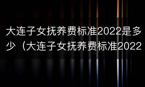 大连子女抚养费标准2022是多少（大连子女抚养费标准2022是多少钱）
