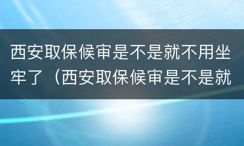 西安取保候审是不是就不用坐牢了（西安取保候审是不是就不用坐牢了呀）