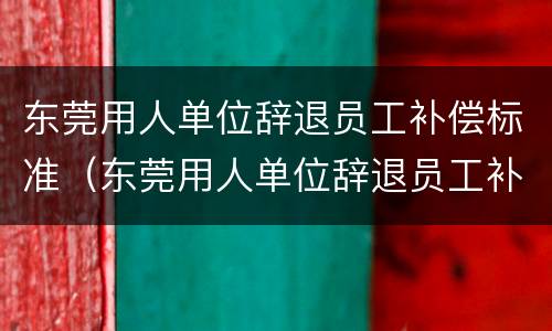 东莞用人单位辞退员工补偿标准（东莞用人单位辞退员工补偿标准最新）