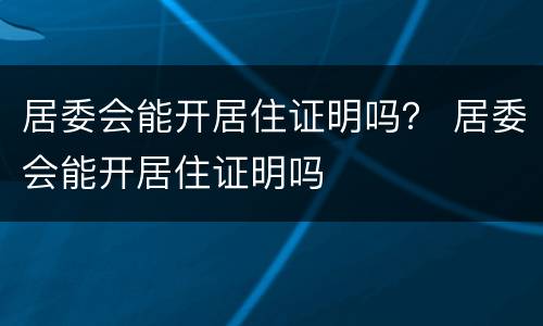 居委会能开居住证明吗？ 居委会能开居住证明吗