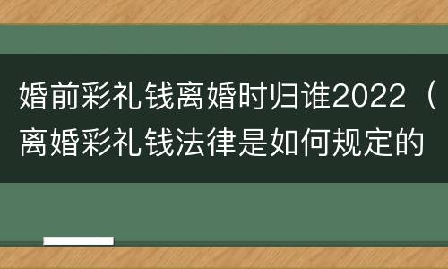 婚前彩礼钱离婚时归谁2022（离婚彩礼钱法律是如何规定的2021）