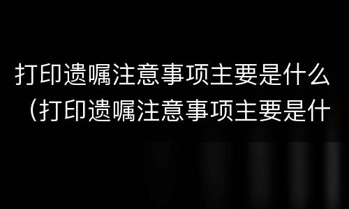 打印遗嘱注意事项主要是什么（打印遗嘱注意事项主要是什么意思）