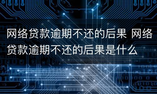 网络贷款逾期不还的后果 网络贷款逾期不还的后果是什么
