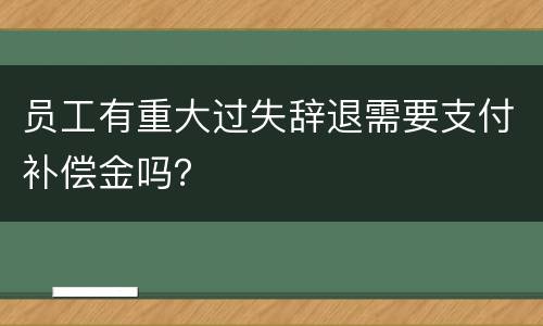 员工有重大过失辞退需要支付补偿金吗？