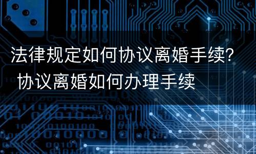 法律规定如何协议离婚手续？ 协议离婚如何办理手续