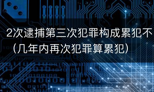 2次逮捕第三次犯罪构成累犯不（几年内再次犯罪算累犯）