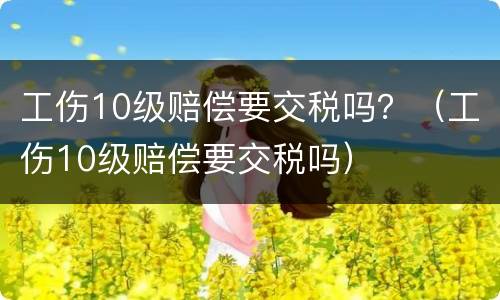 工伤10级赔偿要交税吗？（工伤10级赔偿要交税吗）