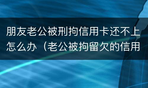 朋友老公被刑拘信用卡还不上怎么办（老公被拘留欠的信用卡钱怎么办）
